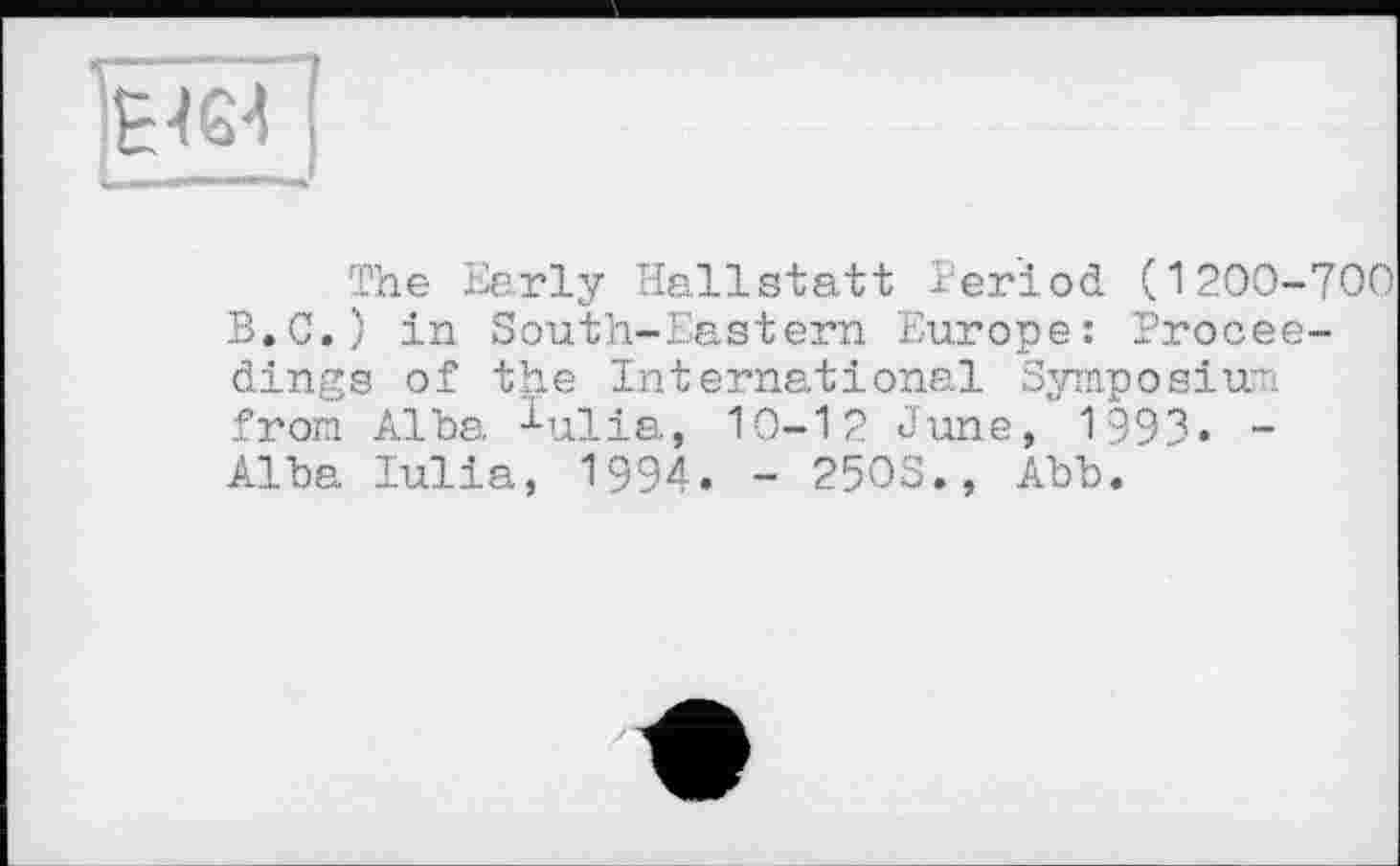 ﻿ІЕ464 " *	_I
The Early Hallstatt Period (1200-700 В.C.) in South-Eastern Europe: Proceedings of the International Symposium from Alba ^ulia, 10-12 June, 1993« -Alba lulia, 1994. - 2503., Abb.